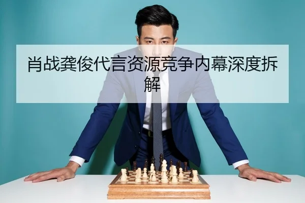 肖战龚俊代言资源竞争内幕深度拆解